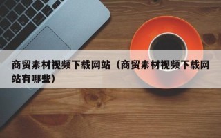 天长商贸素材视频下载网站（商贸素材视频下载网站有哪些）