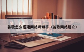 天长谷歌怎么搭建网站啊知乎（谷歌网站建立）