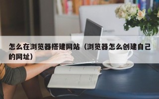 天长怎么在浏览器搭建网站（浏览器怎么创建自己的网址）