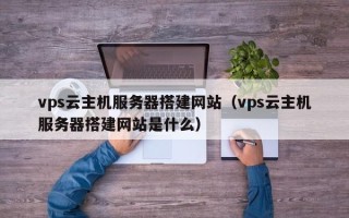 天长vps云主机服务器搭建网站（vps云主机服务器搭建网站是什么）