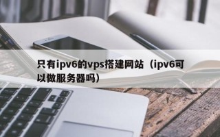 天长只有ipv6的vps搭建网站（ipv6可以做服务器吗）